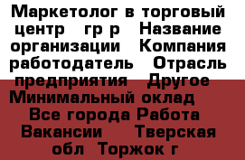 Маркетолог в торговый центр – гр/р › Название организации ­ Компания-работодатель › Отрасль предприятия ­ Другое › Минимальный оклад ­ 1 - Все города Работа » Вакансии   . Тверская обл.,Торжок г.